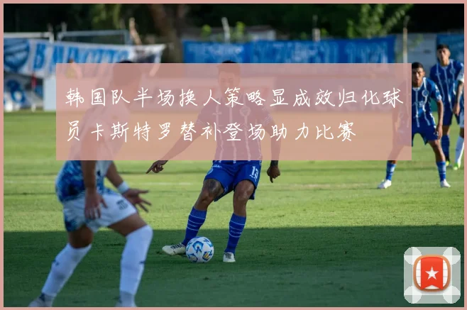 韩国队半场换人策略显成效归化球员卡斯特罗替补登场助力比赛