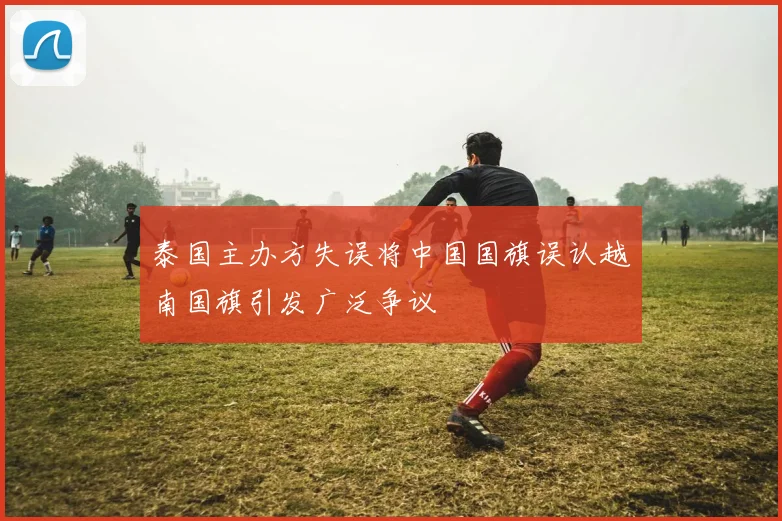 泰国主办方失误将中国国旗误认越南国旗引发广泛争议