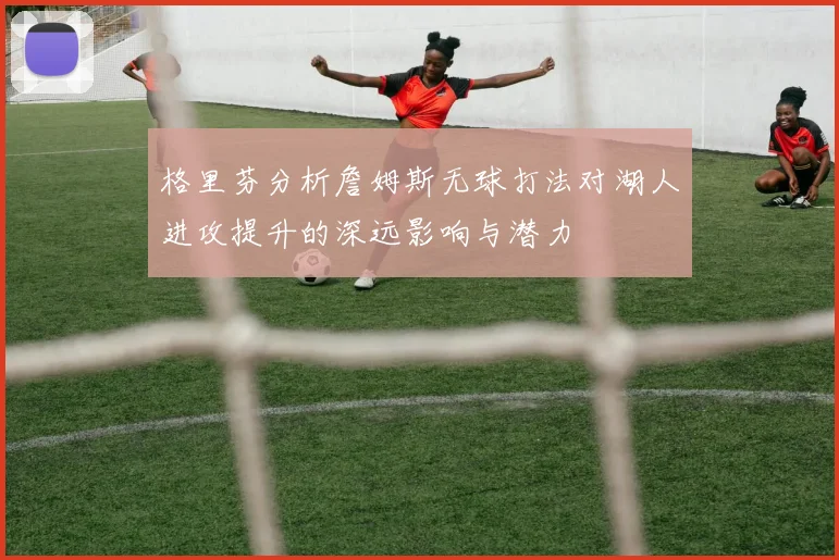 格里芬分析詹姆斯无球打法对湖人进攻提升的深远影响与潜力