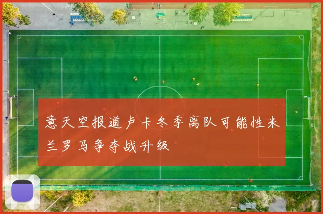 意天空报道卢卡冬季离队可能性米兰罗马争夺战升级