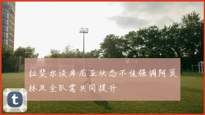 拉斐尔谈库尼亚状态不佳强调阿莫林及全队需共同提升