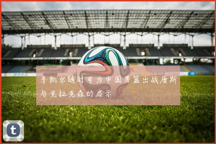 李凯尔随时可为中国男篮出战唐斯与克拉克森的启示