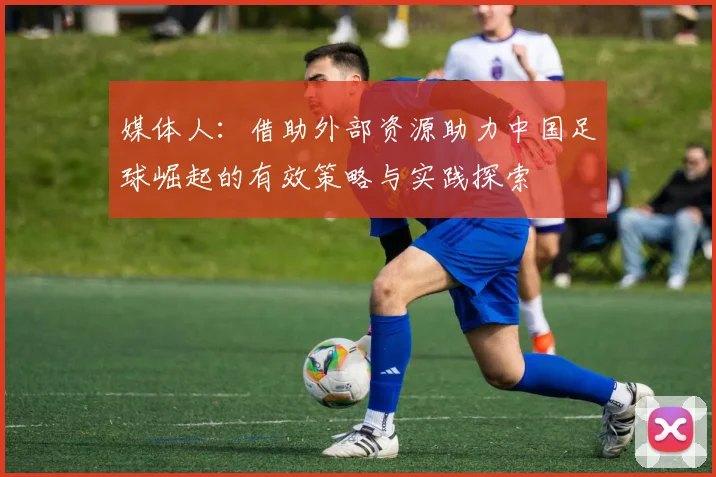 媒体人：借助外部资源助力中国足球崛起的有效策略与实践探索