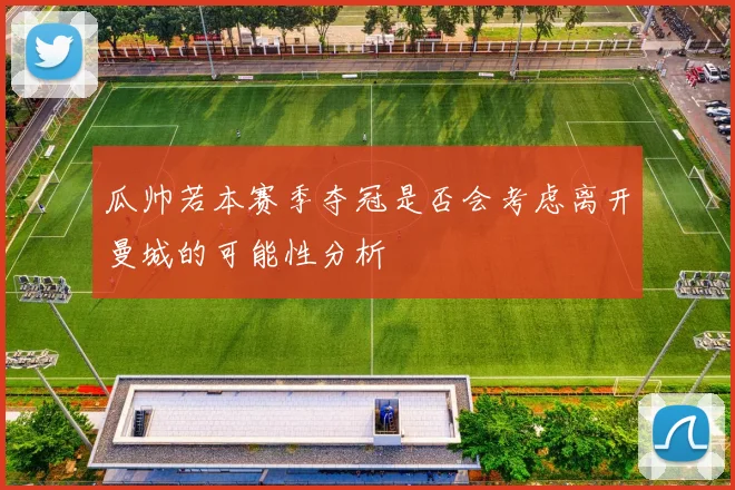 瓜帅若本赛季夺冠是否会考虑离开曼城的可能性分析