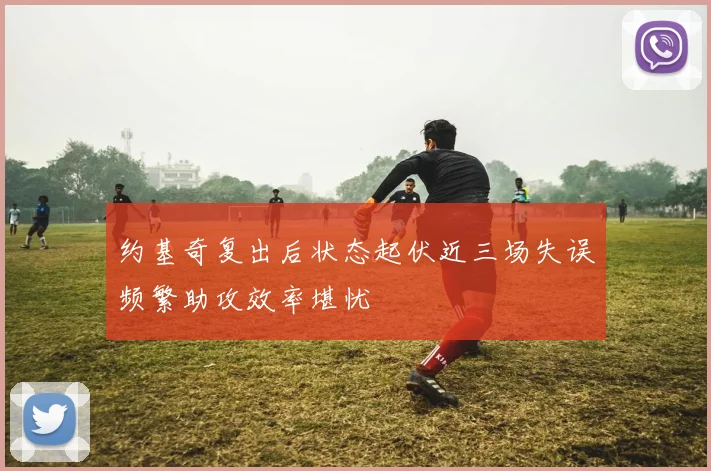 约基奇复出后状态起伏近三场失误频繁助攻效率堪忧