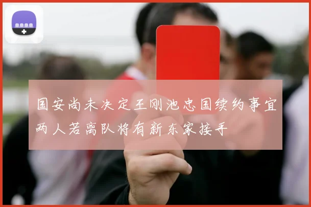 国安尚未决定王刚池忠国续约事宜两人若离队将有新东家接手