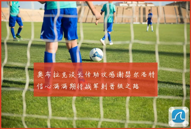奥布拉克谈长传助攻感谢瑟尔洛特信心满满期待战军刺晋级之路