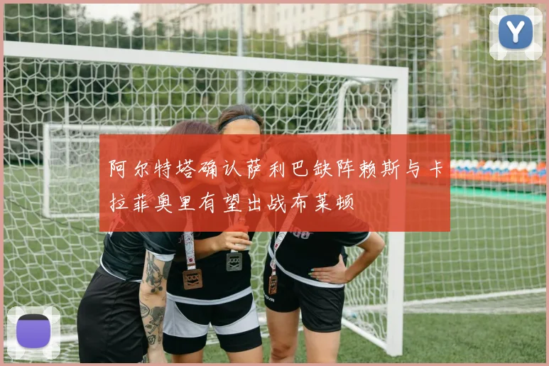 阿尔特塔确认萨利巴缺阵赖斯与卡拉菲奥里有望出战布莱顿