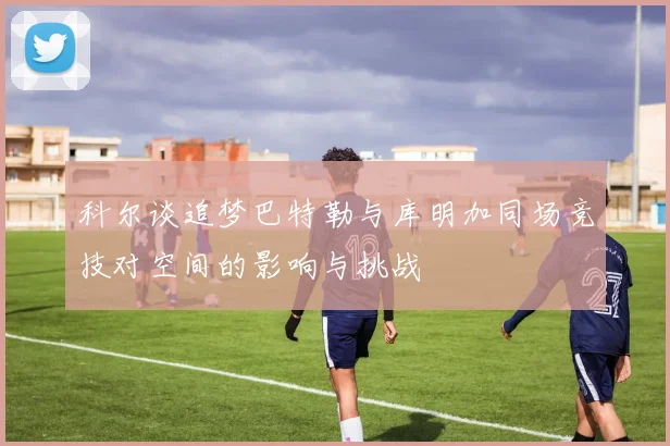 科尔谈追梦巴特勒与库明加同场竞技对空间的影响与挑战