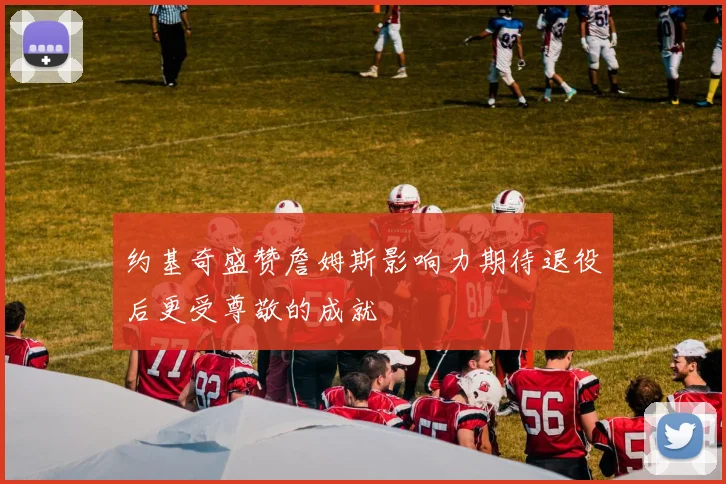 约基奇盛赞詹姆斯影响力期待退役后更受尊敬的成就