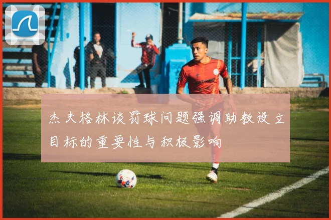 杰夫格林谈罚球问题强调助教设立目标的重要性与积极影响