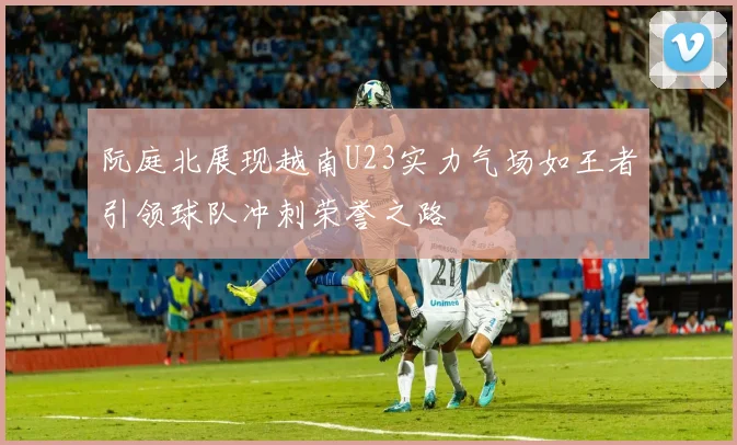 阮庭北展现越南U23实力气场如王者引领球队冲刺荣誉之路