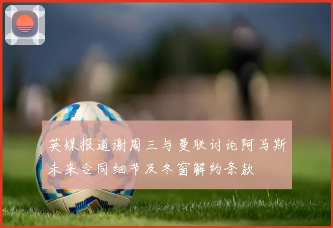 英媒报道谢周三与曼联讨论阿马斯未来合同细节及冬窗解约条款