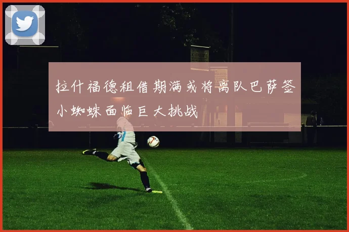 拉什福德租借期满或将离队巴萨签小蜘蛛面临巨大挑战