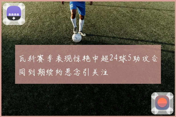 瓦科赛季表现惊艳中超24球5助攻合同到期续约悬念引关注