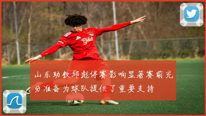 山东助教邱彪停赛影响显著赛前充分准备为球队提供了重要支持