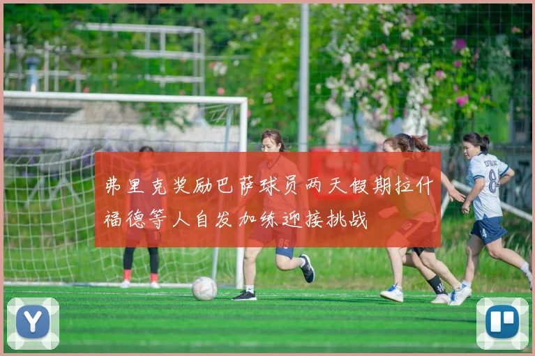 弗里克奖励巴萨球员两天假期拉什福德等人自发加练迎接挑战