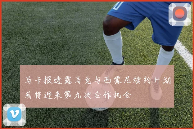 马卡报透露马竞与西蒙尼续约计划或将迎来第九次合作机会