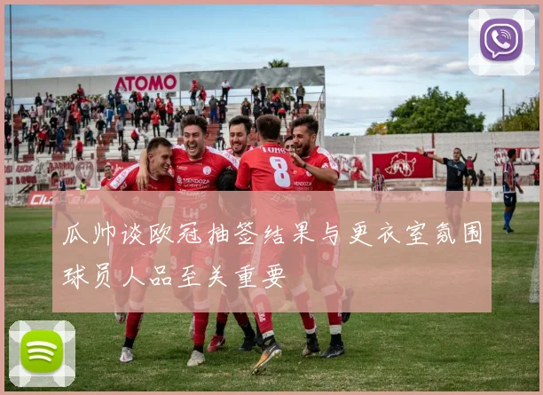瓜帅谈欧冠抽签结果与更衣室氛围球员人品至关重要