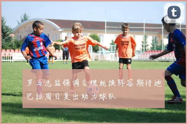 罗马总监强调合理轮换阵容期待迪巴拉周日复出助力球队