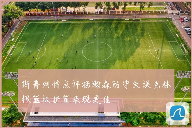 斯普利特点评杨瀚森防守失误克林根篮板护筐表现更佳