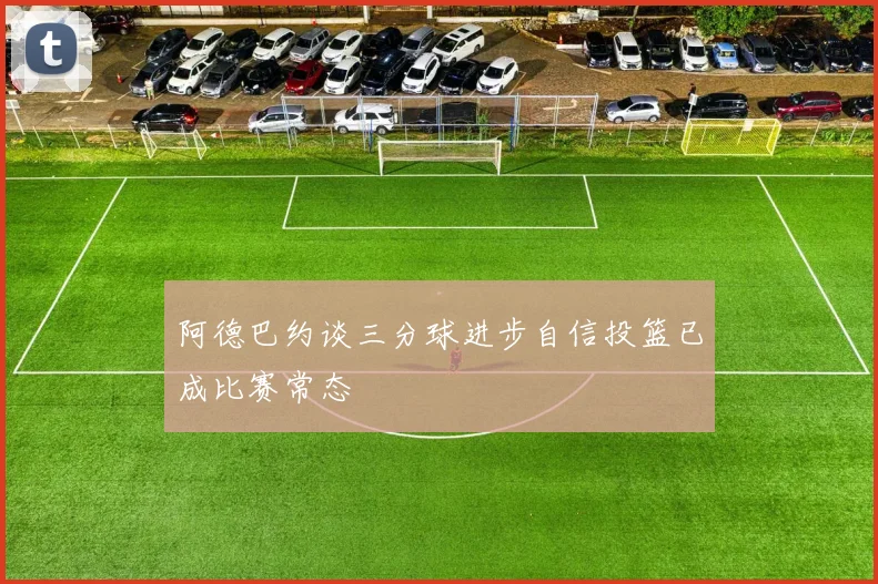 阿德巴约谈三分球进步自信投篮已成比赛常态