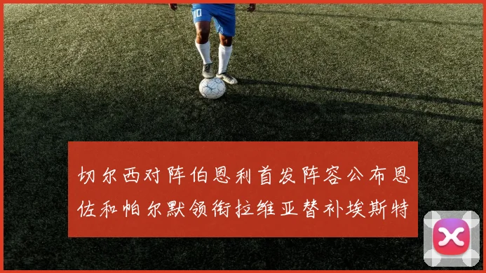 切尔西对阵伯恩利首发阵容公布恩佐和帕尔默领衔拉维亚替补埃斯特旺因伤缺席