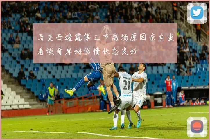 马克西透露第三节离场原因亲自查看埃奇库姆伤情状态良好