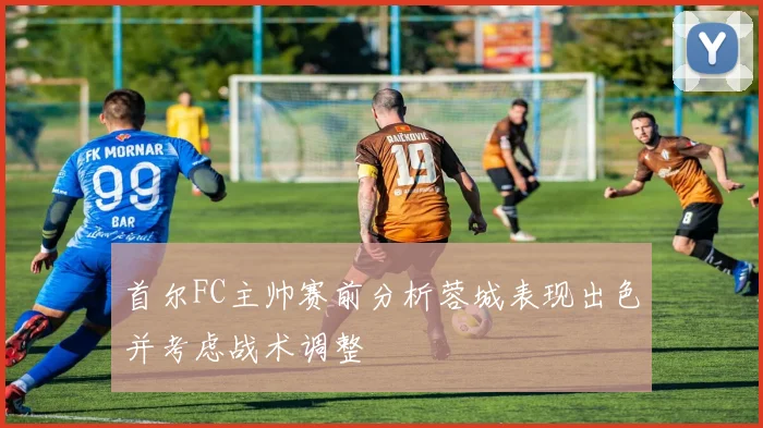 首尔FC主帅赛前分析蓉城表现出色并考虑战术调整