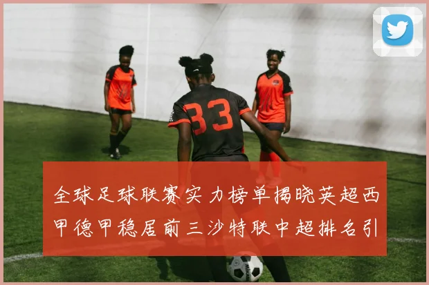 全球足球联赛实力榜单揭晓英超西甲德甲稳居前三沙特联中超排名引关注