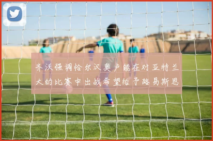 齐沃强调恰尔汉奥卢能在对亚特兰大的比赛中出战希望给予路易斯恩里克更多时间和信任