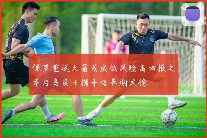保罗重返火箭或成低风险高回报之举与乌度卡携手培养谢泼德