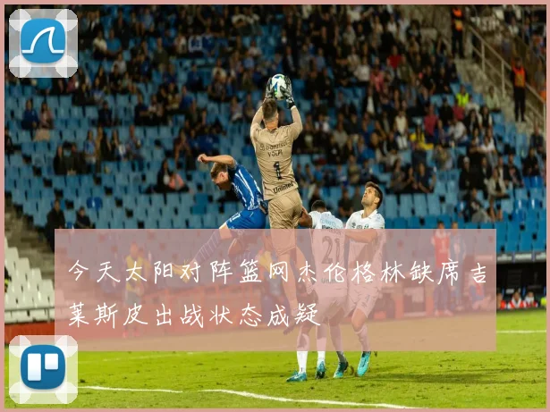 今天太阳对阵篮网杰伦格林缺席吉莱斯皮出战状态成疑