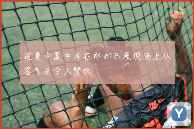 道曼今夏中考在即却已展现场上从容气质令人赞叹