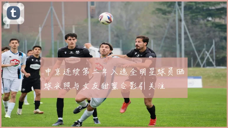 申京连续第二年入选全明星球员晒球衣照与女友甜蜜合影引关注