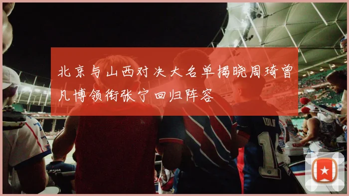 北京与山西对决大名单揭晓周琦曾凡博领衔张宁回归阵容