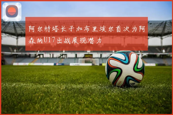阿尔特塔长子加布里埃尔首次为阿森纳U17出战展现潜力
