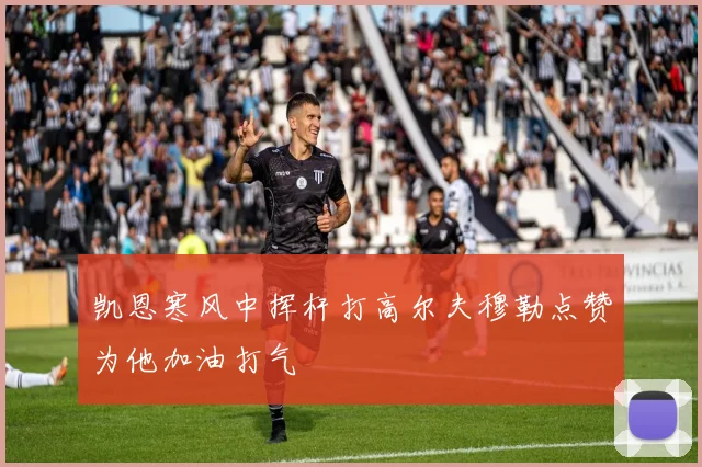 凯恩寒风中挥杆打高尔夫穆勒点赞为他加油打气