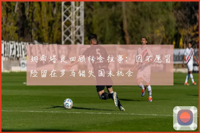 姆希塔良回顾转会往事：因不愿冒险留在罗马错失国米机会