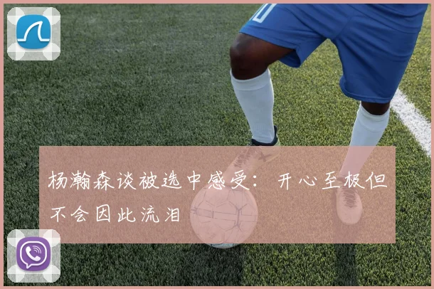 杨瀚森谈被选中感受：开心至极但不会因此流泪