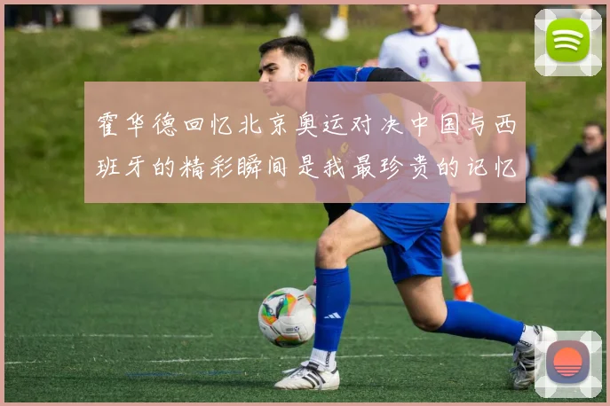 霍华德回忆北京奥运对决中国与西班牙的精彩瞬间是我最珍贵的记忆之一