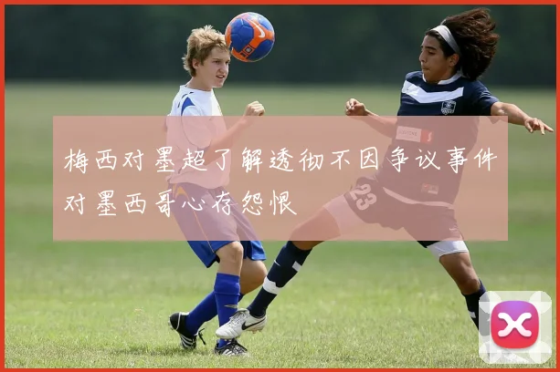 梅西对墨超了解透彻不因争议事件对墨西哥心存怨恨