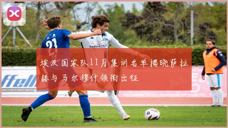 埃及国家队11月集训名单揭晓萨拉赫与马尔穆什领衔出征