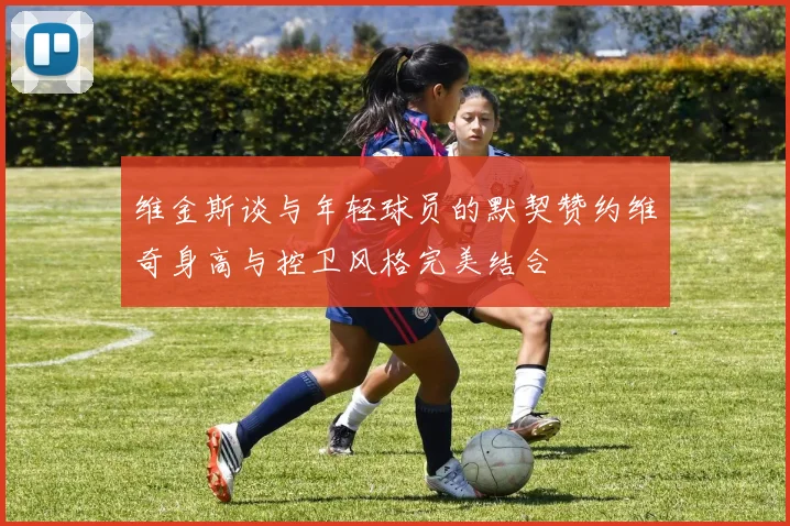 维金斯谈与年轻球员的默契赞约维奇身高与控卫风格完美结合