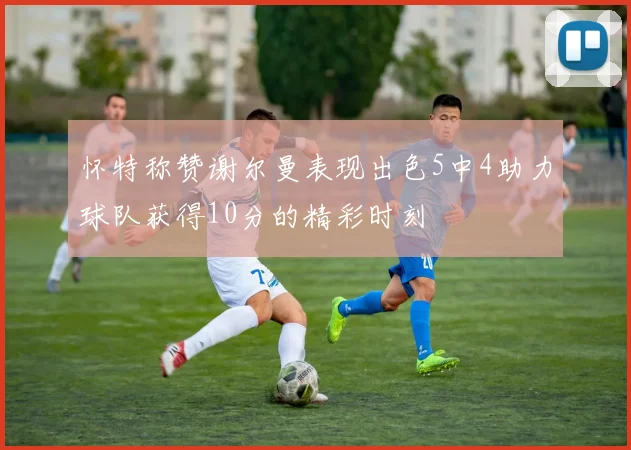 怀特称赞谢尔曼表现出色5中4助力球队获得10分的精彩时刻