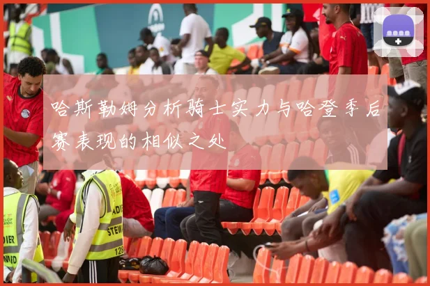 哈斯勒姆分析骑士实力与哈登季后赛表现的相似之处