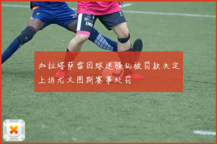 加拉塔萨雷因球迷骚乱被罚款决定上诉尤文图斯赛事处罚