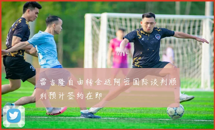 雷吉隆自由转会迈阿密国际谈判顺利预计签约在即