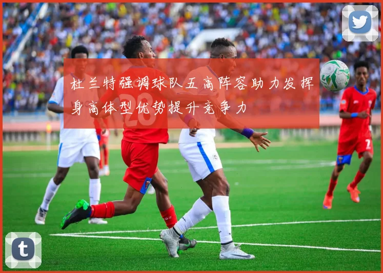 杜兰特强调球队五高阵容助力发挥身高体型优势提升竞争力