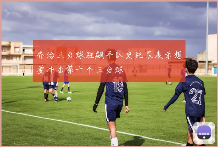 乔治三分球狂飙平队史纪录表示想要冲击第十个三分球